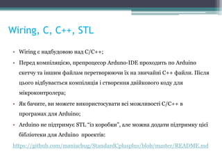 Wiring, С, С++, STL
• Wiring є надбудовою над С/C++;
• Перед компіляцією, препроцесор Arduno-IDE проходить по Arduino
скетчу та іншим файлам перетворюючи їх на звичайні С++ файли. Після
цього відбувається компіляція і створення двійкового коду для
мікроконтролера;
• Як бачите, ви можете використосувати всі можливості С/С++ в
програмах для Arduino;
• Arduino не підтримує STL “із коробки”, але можна додати підтримку цієї
бібліотеки для Arduino проектів:
https://github.com/maniacbug/StandardCplusplus/blob/master/README.md
 