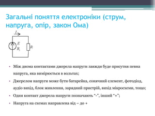 Загальні поняття електроніки (струм,
напруга, опір, закон Ома)
• Між двома контактами джерела напруги завжди буде присутня певна
напруга, яка вимірюється в вольтах;
• Джерелом напруги може бути батарейка, сонячний елемент, фотодіод,
аудіо вихід, блок живлення, зарядний пристрій, вихід мікросхеми, тощо;
• Один контакт джерела напруги позначають “-”, інший “+”;
• Напруга на схемах направлена від – до +
 