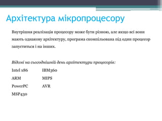 Архітектура мікропроцесору
Внутрішня реалізація процесору може бути різною, але якщо всі вони
мають однакову архітектуру, програма скомпільована під один процесор
запуститься і на інших.
Відомі на сьогоднішній день архітектури процесорів:
Intel x86 IBM360
ARM MIPS
PowerPC AVR
MSP430
 
