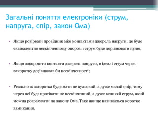 Загальні поняття електроніки (струм,
напруга, опір, закон Ома)
• Якщо розірвати провідник між контактами джерела напруги, це буде
еквівалентно нескінченному опорові і струм буде дорівнювати нулю;
• Якщо закоротити контакти джерела напруги, в ідеалі струм через
закоротку дорівнював би нескінченності;
• Реально ж закоротка буде мати не нульовий, а дуже малий опір, тому
через неї буде протікати не нескінченний, а дуже великий струм, який
можна розрахувати по закону Ома. Таке явище називається коротке
замикання.
 