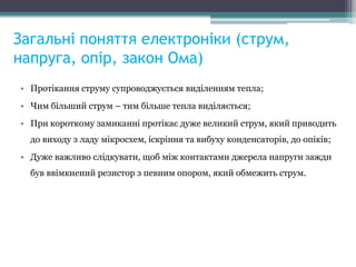 Загальні поняття електроніки (струм,
напруга, опір, закон Ома)
• Протікання струму супроводжується виділенням тепла;
• Чим більший струм – тим більше тепла виділяється;
• При короткому замиканні протікає дуже великий струм, який приводить
до виходу з ладу мікросхем, іскріння та вибуху конденсаторів, до опіків;
• Дуже важливо слідкувати, щоб між контактами джерела напруги зажди
був ввімкнений резистор з певним опором, який обмежить струм.
 