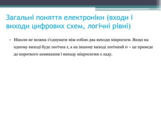 Загальні поняття електроніки (входи і
виходи цифрових схем, логічні рівні)
• Ніколи не можна з'єднувати між собою два виходи мікросхем. Якщо на
одному виході буде логічна 1, а на іншому виході логічний 0 – це приведе
до короткого замикання і виходу мікросхеми з ладу.
 