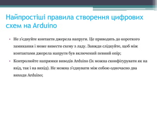 Найпростіші правила створення цифрових
схем на Arduino
• Не з'єднуйте контакти джерела напруги. Це приводить до короткого
замикання і може вивести схему з ладу. Завжди слідкуйте, щоб між
контактами джерела напруги був включений певний опір;
• Контролюйте напрямки виводів Arduino (їх можна сконфігурувати як на
вхід, так і на вихід). Не можна з'єднувати між собою одночасно два
виходи Arduino;
 