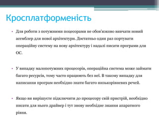 Кросплатформеність
• Для роботи з потужними поцесорами не обов'язково вивчати новий
асемблер для нової архітектури. Достатньо один раз портувати
операційну систему на нову архітектуру і надалі писати програми для
ОС.
• У випадку малопотужних процесорів, операційна система може займати
багато ресурсів, тому часто працюють без неї. В такому випадку для
написання програм необхідно знати багато низькорівневих речей.
• Якщо ви вирішуєте підключити до процесору свій пристрій, необхідно
писати для нього драйвер і тут знову необхідне знання апаратного
рівня.
 