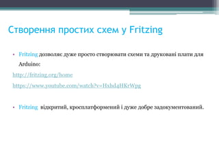 Створення простих схем у Fritzing
• Fritzing дозволяє дуже просто створювати схеми та друковані плати для
Arduino:
http://fritzing.org/home
https://www.youtube.com/watch?v=Hxhd4HKrWpg
• Fritzing відкритий, кросплатформений і дуже добре задокументований.
 
