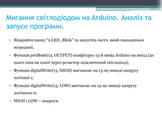 Мигання світлодіодом на Arduino. Аналіз та
запуск програми.
• Відкрийте папку “2.LED_Blink” та запустіть скетч, який знаходиться
всередині;
• Функція pinMode(13, OUTPUT) конфігурує 13-й вивід Arduino на вихід (до
цього піна на платі через резистор підключений світлодіод);
• Функція digitalWrite(13, HIGH) виставляє на 13-му виводі напругу
логічної 1;
• Функція digitalWrite(13, LOW) виставляє на 13-му виводі напругу
логічного 0;
• HIGH і LOW – макроси.
 