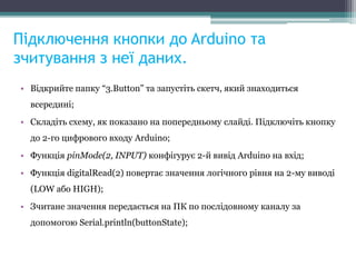 Підключення кнопки до Arduino та
зчитування з неї даних.
• Відкрийте папку “3.Button” та запустіть скетч, який знаходиться
всередині;
• Складіть схему, як показано на попередньому слайді. Підключіть кнопку
до 2-го цифрового входу Arduino;
• Функція pinMode(2, INPUT) конфігурує 2-й вивід Arduino на вхід;
• Функція digitalRead(2) повертає значення логічного рівня на 2-му виводі
(LOW або HIGH);
• Зчитане значення передається на ПК по послідовному каналу за
допомогою Serial.println(buttonState);
 
