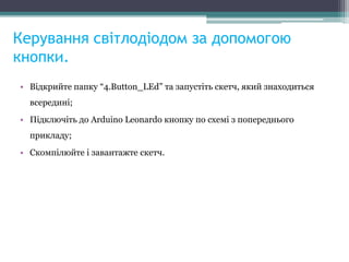 Керування світлодіодом за допомогою
кнопки.
• Відкрийте папку “4.Button_LEd” та запустіть скетч, який знаходиться
всередині;
• Підключіть до Arduino Leonardo кнопку по схемі з попереднього
прикладу;
• Скомпілюйте і завантажте скетч.
 