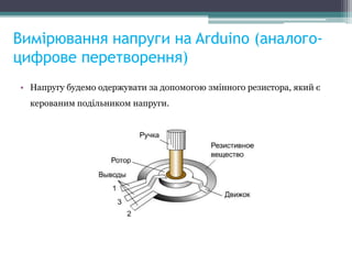 Вимірювання напруги на Arduino (аналого-
цифрове перетворення)
• Напругу будемо одержувати за допомогою змінного резистора, який є
керованим подільником напруги.
 
