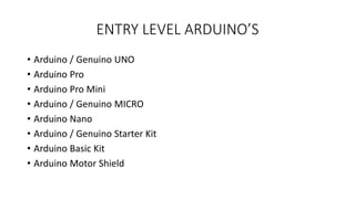 ENTRY LEVEL ARDUINO’S
• Arduino / Genuino UNO
• Arduino Pro
• Arduino Pro Mini
• Arduino / Genuino MICRO
• Arduino Nano
• Arduino / Genuino Starter Kit
• Arduino Basic Kit
• Arduino Motor Shield
 
