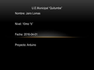 U.E.Municipal “Quitumbe”
Nombre: Jairo Lomas
Nivel: 10mo “b”
Fecha: 2016-04-01
Proyecto: Arduino
 