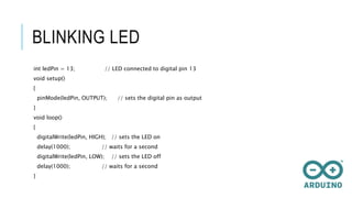 BLINKING LED
int ledPin = 13; // LED connected to digital pin 13
void setup()
{
pinMode(ledPin, OUTPUT); // sets the digital pin as output
}
void loop()
{
digitalWrite(ledPin, HIGH); // sets the LED on
delay(1000); // waits for a second
digitalWrite(ledPin, LOW); // sets the LED off
delay(1000); // waits for a second
}
 