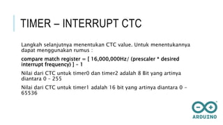 TIMER – INTERRUPT CTC
Langkah selanjutnya menentukan CTC value. Untuk menentukannya
dapat menggunakan rumus :
compare match register = [ 16,000,000Hz/ (prescaler * desired
interrupt frequency) ] – 1
Nilai dari CTC untuk timer0 dan timer2 adalah 8 Bit yang artinya
diantara 0 – 255
Nilai dari CTC untuk timer1 adalah 16 bit yang artinya diantara 0 -
65536
 