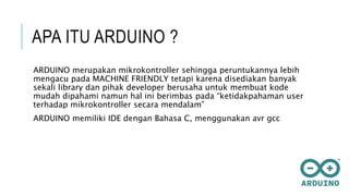 APA ITU ARDUINO ?
ARDUINO merupakan mikrokontroller sehingga peruntukannya lebih
mengacu pada MACHINE FRIENDLY tetapi karena disediakan banyak
sekali library dan pihak developer berusaha untuk membuat kode
mudah dipahami namun hal ini berimbas pada “ketidakpahaman user
terhadap mikrokontroller secara mendalam”
ARDUINO memiliki IDE dengan Bahasa C, menggunakan avr gcc
 