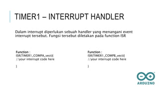 TIMER1 – INTERRUPT HANDLER
Dalam interrupt diperlukan sebuah handler yang menangani event
interrupt tersebut. Fungsi tersebut diletakan pada function ISR
Function :
ISR(TIMER1_COMPA_vect){
//your interrupt code here
}
Function :
ISR(TIMER1_COMPB_vect){
//your interrupt code here
}
 