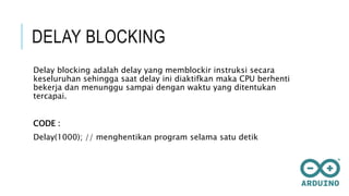 DELAY BLOCKING
Delay blocking adalah delay yang memblockir instruksi secara
keseluruhan sehingga saat delay ini diaktifkan maka CPU berhenti
bekerja dan menunggu sampai dengan waktu yang ditentukan
tercapai.
CODE :
Delay(1000); // menghentikan program selama satu detik
 