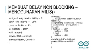MEMBUAT DELAY NON BLOCKING –
MENGGUNAKAN MILIS()
unsigned long previousMillis = 0;
const long interval = 1000;
const int ledPin = 13;
int ledState = LOW;
void setup() {
previousMillis=millis();
pinMode(ledPin, OUTPUT);
}
void loop() {
// put your main code here, to run
repeatedly:
unsigned long currentMillis = millis();
if (currentMillis - previousMillis >=
interval) {
if (ledState == LOW) {
ledState = HIGH;
} else {
ledState = LOW;
}
digitalWrite(ledPin, ledState);
previousMillis=currentMillis;
}
}
 