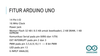 FITUR ARDUINO UNO
14 Pin I/O
16 MHz Clock
Power Jack
Memori Flash 32 KB ( 0.5 KB untuk bootloader), 2 KB SRAM, 1 KB
EEPROM
Komunikasi Serial pada pin 0(RX) dan 1(TX)
EXT INTERRUPT pada pin 2 dan 3
PWM pada pin 3,5,6,9,10,11 -> 8 bit PWM
LED pada pin 13
6 INPUT ANALOG
 