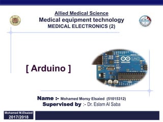 Regents Biology
2015/2016Mohamed M.Elsaied
2017/2018
Supervised by :- Dr. Eslam Al Saba
Allied Medical Science
Medical equipment technology
MEDICAL ELECTRONICS (2)
[ Arduino ]
Name :- Mohamed Morsy Elsaied (51015312)
 