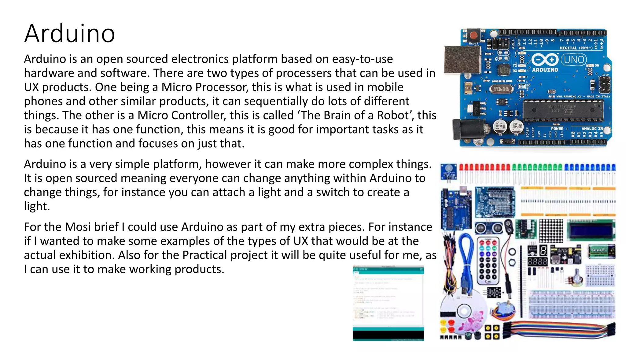 Arduino
Arduino is an open sourced electronics platform based on easy-to-use
hardware and software. There are two types of processers that can be used in
UX products. One being a Micro Processor, this is what is used in mobile
phones and other similar products, it can sequentially do lots of different
things. The other is a Micro Controller, this is called ‘The Brain of a Robot’, this
is because it has one function, this means it is good for important tasks as it
has one function and focuses on just that.
Arduino is a very simple platform, however it can make more complex things.
It is open sourced meaning everyone can change anything within Arduino to
change things, for instance you can attach a light and a switch to create a
light.
For the Mosi brief I could use Arduino as part of my extra pieces. For instance
if I wanted to make some examples of the types of UX that would be at the
actual exhibition. Also for the Practical project it will be quite useful for me, as
I can use it to make working products.
 