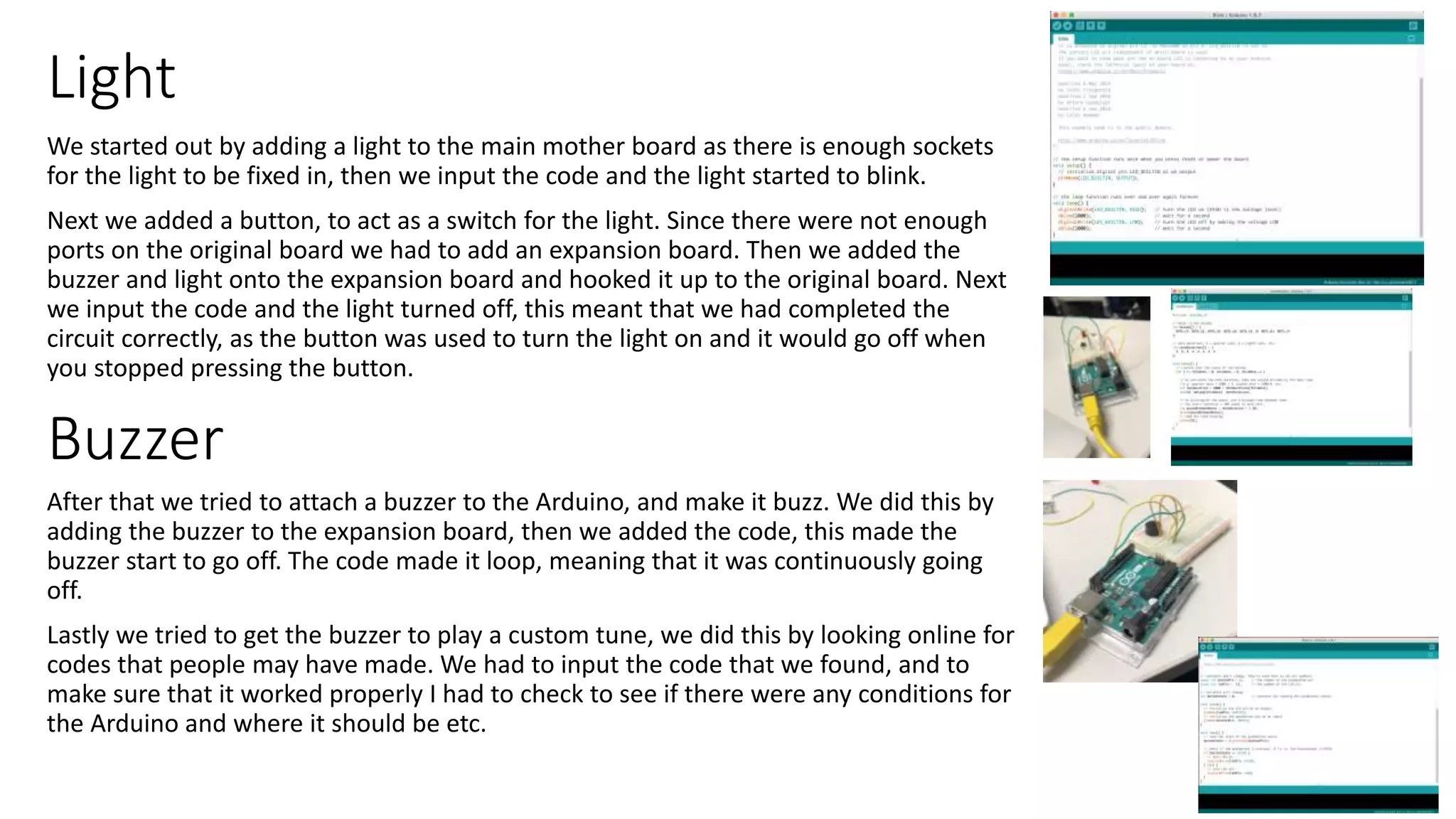 Light
We started out by adding a light to the main mother board as there is enough sockets
for the light to be fixed in, then we input the code and the light started to blink.
Next we added a button, to act as a switch for the light. Since there were not enough
ports on the original board we had to add an expansion board. Then we added the
buzzer and light onto the expansion board and hooked it up to the original board. Next
we input the code and the light turned off, this meant that we had completed the
circuit correctly, as the button was used to turn the light on and it would go off when
you stopped pressing the button.
After that we tried to attach a buzzer to the Arduino, and make it buzz. We did this by
adding the buzzer to the expansion board, then we added the code, this made the
buzzer start to go off. The code made it loop, meaning that it was continuously going
off.
Lastly we tried to get the buzzer to play a custom tune, we did this by looking online for
codes that people may have made. We had to input the code that we found, and to
make sure that it worked properly I had to check to see if there were any conditions for
the Arduino and where it should be etc.
Buzzer
 