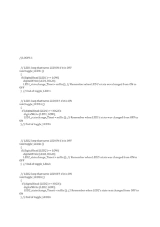 //LOOPS 1
// LED1 loop that turns LEDON if it is OFF
void toggle_LED1i ()
{
if (digitalRead (LED1) == LOW)
digitalWrite (LED1, HIGH);
LED1_statechange_Timei= millis(); // Remember when LED1'sstate waschanged from ON to
OFF
} // End of toggle_LED1i
// LED1 loop that turns LEDOFF if it is ON
void toggle_LED1ii ()
{
if (digitalRead (LED1)== HIGH);
digitalWrite (LED1, LOW);
LED1_statechange_Timei= millis(); // Remember when LED1'sstate waschanged from OFF to
ON
} // End of toggle_LED1ii
// LED2 loop that turns LEDON if it is OFF
void toggle_LED2i ()
{
if (digitalRead (LED2) == LOW)
digitalWrite (LED2, HIGH);
LED2_statechange_Timeii= millis(); // Remember when LED2'sstate was changed from ON to
OFF
} // End of toggle_LED2i
// LED2 loop that turns LEDOFF if it is ON
void toggle_LED2ii ()
{
if (digitalRead (LED2)== HIGH);
digitalWrite (LED2, LOW);
LED2_statechange_Timeii= millis(); // Remember when LED2'sstate waschanged from OFF to
ON
} // End of toggle_LED2ii
 