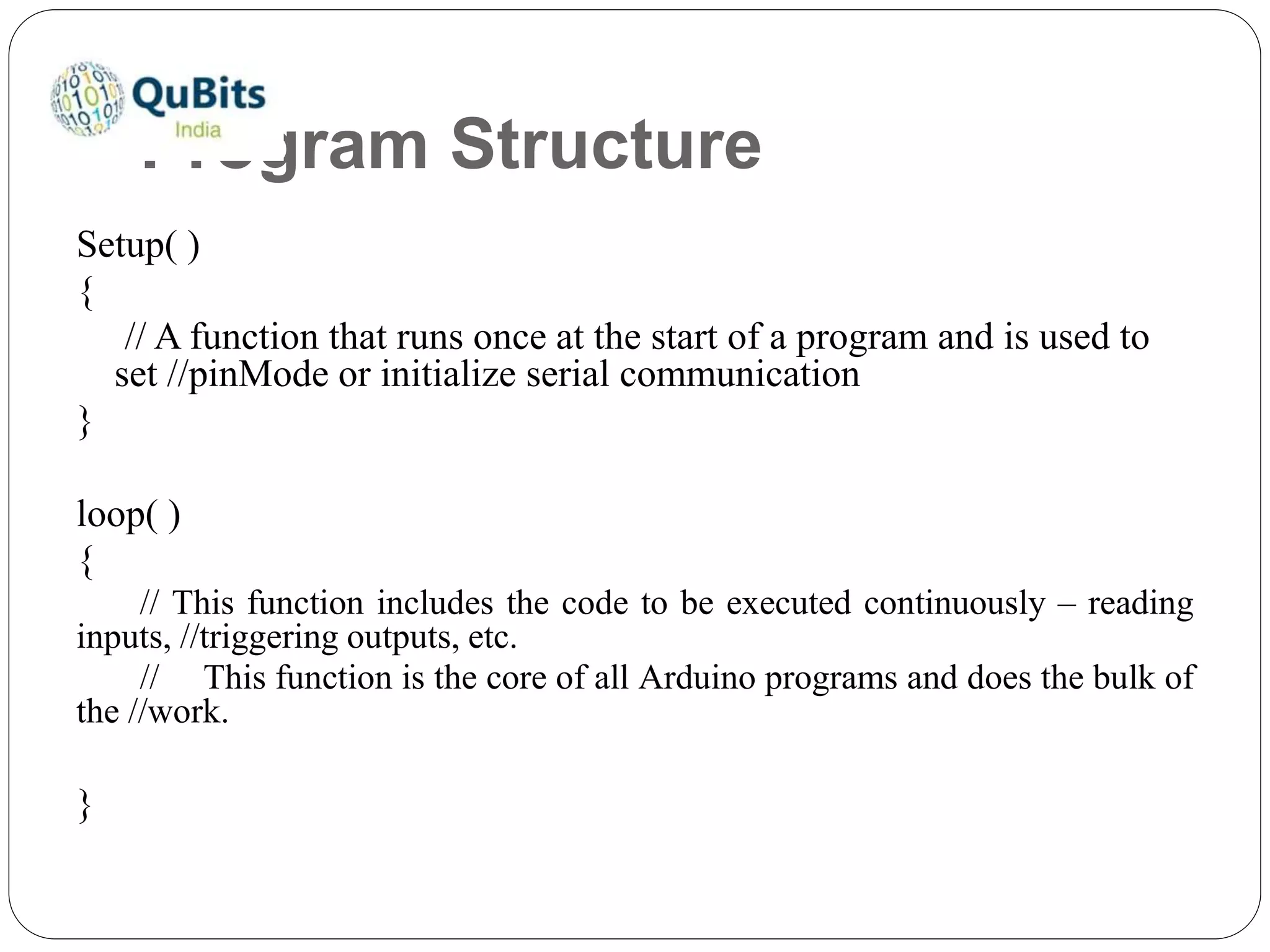 Program Structure
Setup( )
{
// A function that runs once at the start of a program and is used to
set //pinMode or initialize serial communication
}
loop( )
{
// This function includes the code to be executed continuously – reading
inputs, //triggering outputs, etc.
// This function is the core of all Arduino programs and does the bulk of
the //work.
}
 