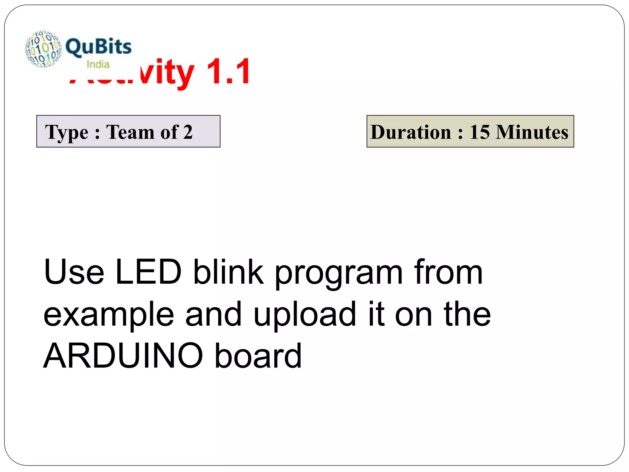 Activity 1.1
Type : Team of 2 Duration : 15 Minutes
Use LED blink program from
example and upload it on the
ARDUINO board
 