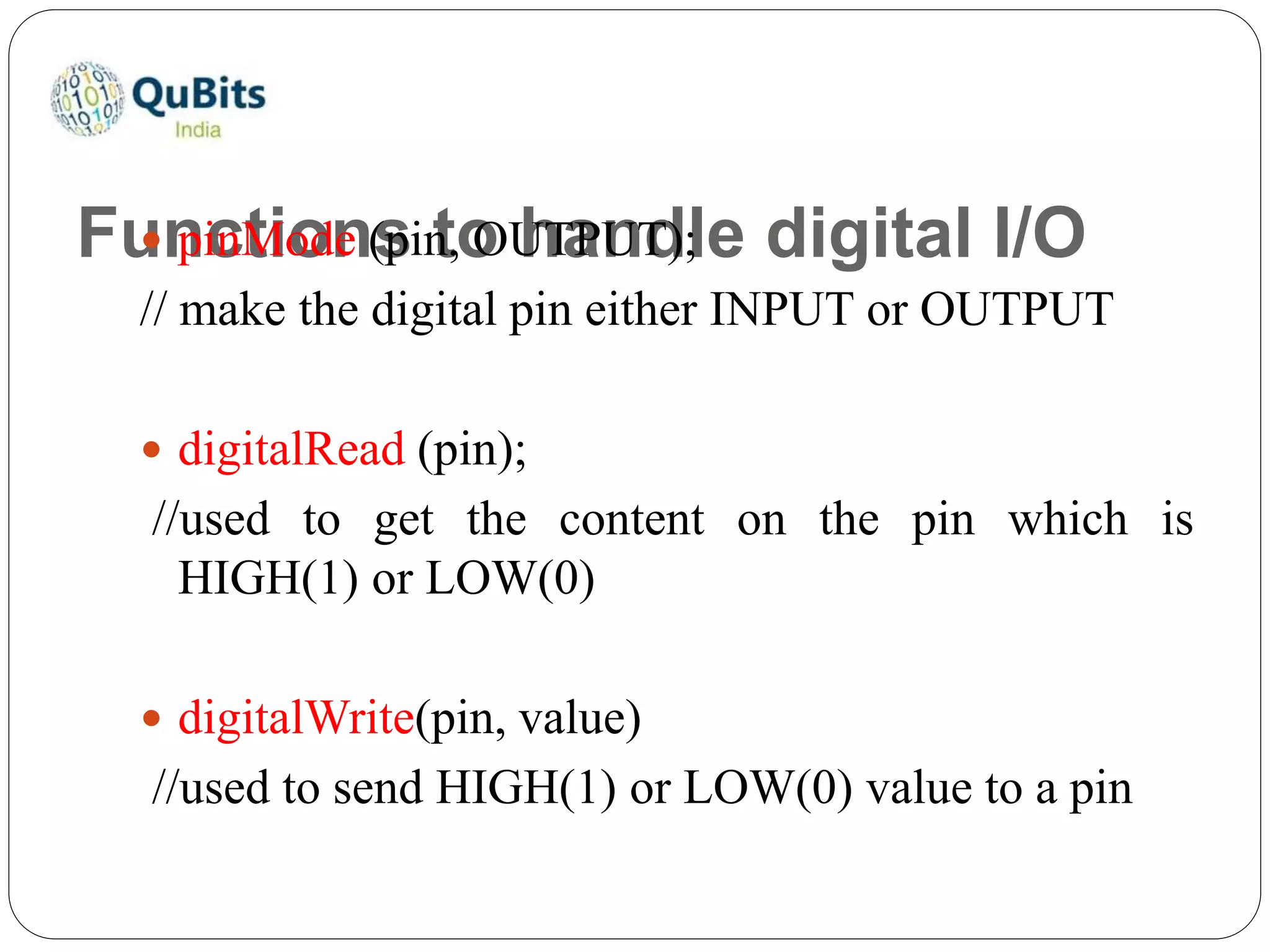 Functions to handle digital I/O pinMode (pin, OUTPUT);
// make the digital pin either INPUT or OUTPUT
 digitalRead (pin);
//used to get the content on the pin which is
HIGH(1) or LOW(0)
 digitalWrite(pin, value)
//used to send HIGH(1) or LOW(0) value to a pin
 