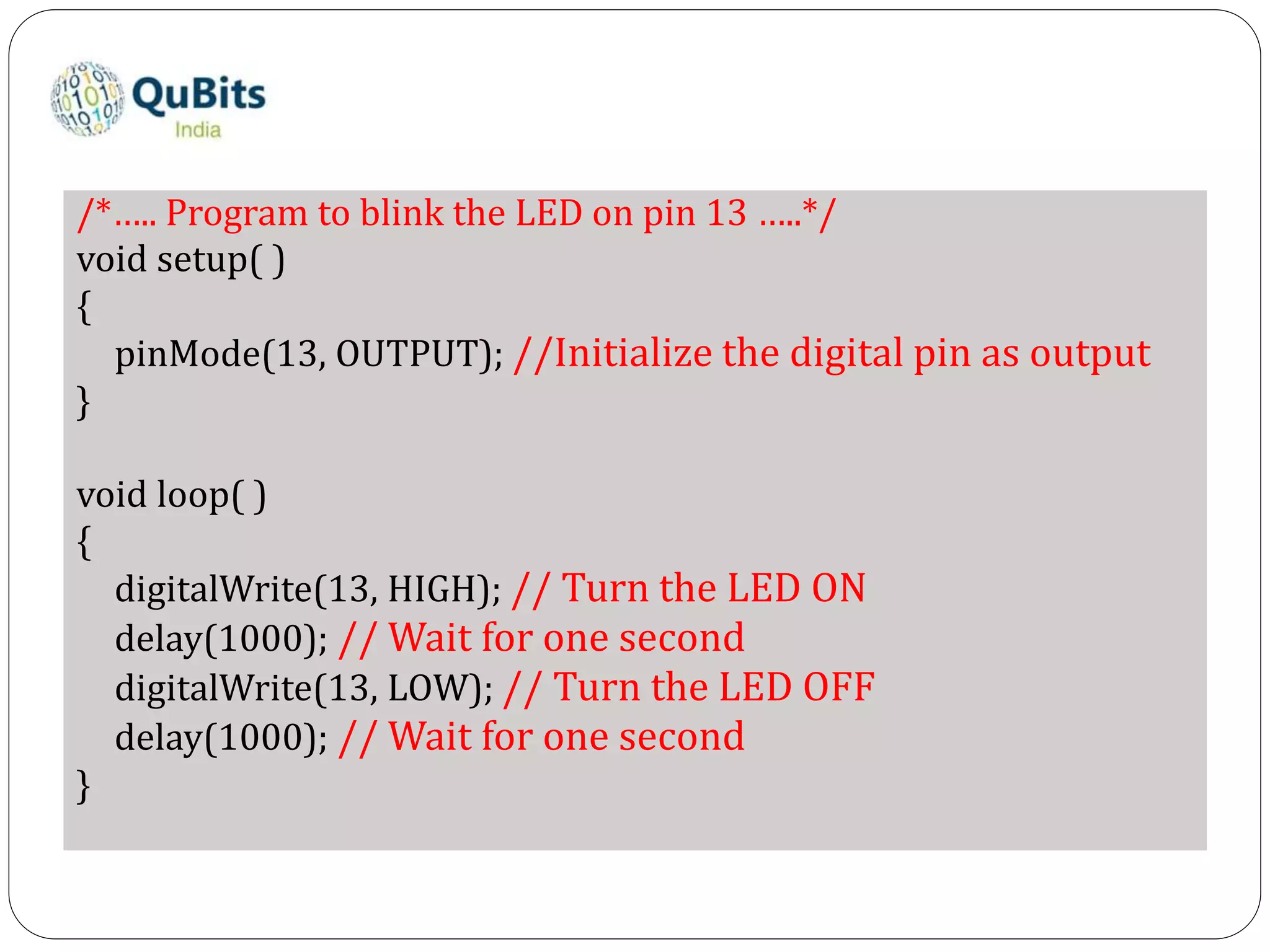 /*….. Program to blink the LED on pin 13 …..*/
void setup( )
{
pinMode(13, OUTPUT); //Initialize the digital pin as output
}
void loop( )
{
digitalWrite(13, HIGH); // Turn the LED ON
delay(1000); // Wait for one second
digitalWrite(13, LOW); // Turn the LED OFF
delay(1000); // Wait for one second
}
 