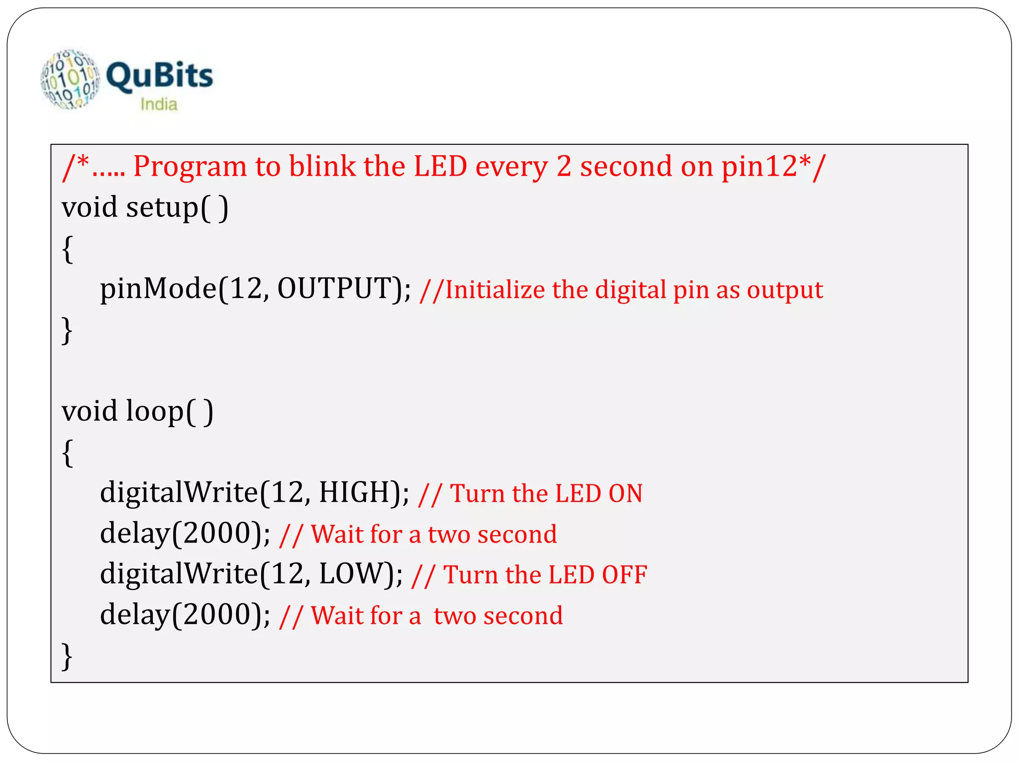 /*….. Program to blink the LED every 2 second on pin12*/
void setup( )
{
pinMode(12, OUTPUT); //Initialize the digital pin as output
}
void loop( )
{
digitalWrite(12, HIGH); // Turn the LED ON
delay(2000); // Wait for a two second
digitalWrite(12, LOW); // Turn the LED OFF
delay(2000); // Wait for a two second
}
 