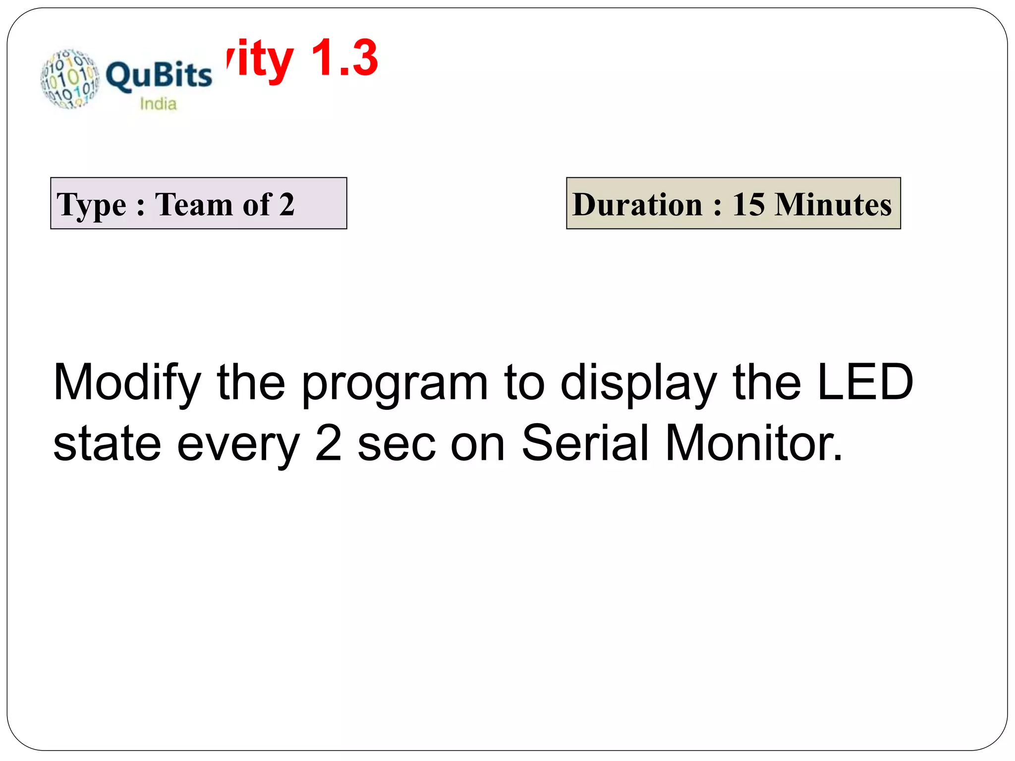 Activity 1.3
Type : Team of 2 Duration : 15 Minutes
Modify the program to display the LED
state every 2 sec on Serial Monitor.
 