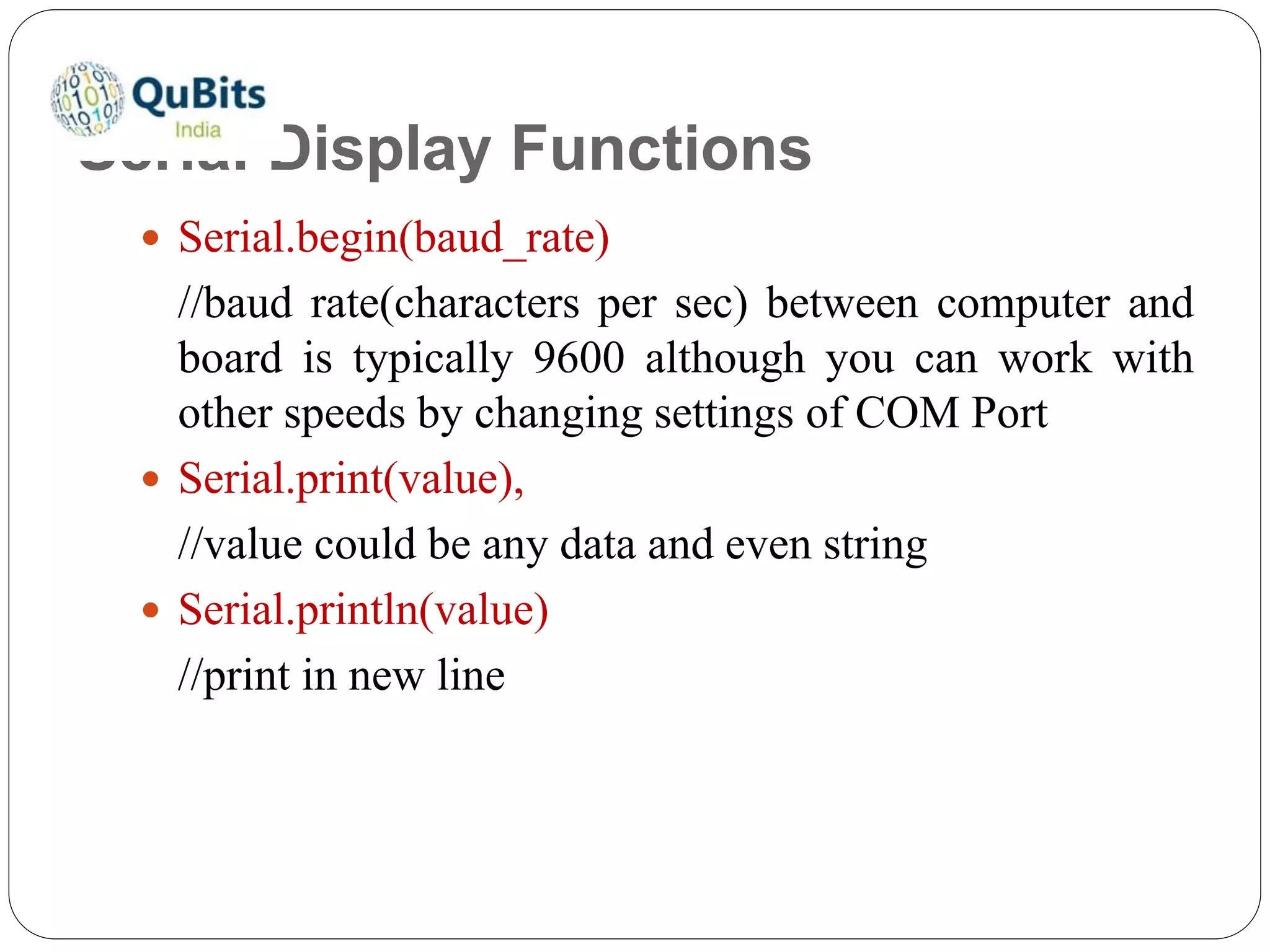 Serial Display Functions
 Serial.begin(baud_rate)
//baud rate(characters per sec) between computer and
board is typically 9600 although you can work with
other speeds by changing settings of COM Port
 Serial.print(value),
//value could be any data and even string
 Serial.println(value)
//print in new line
 