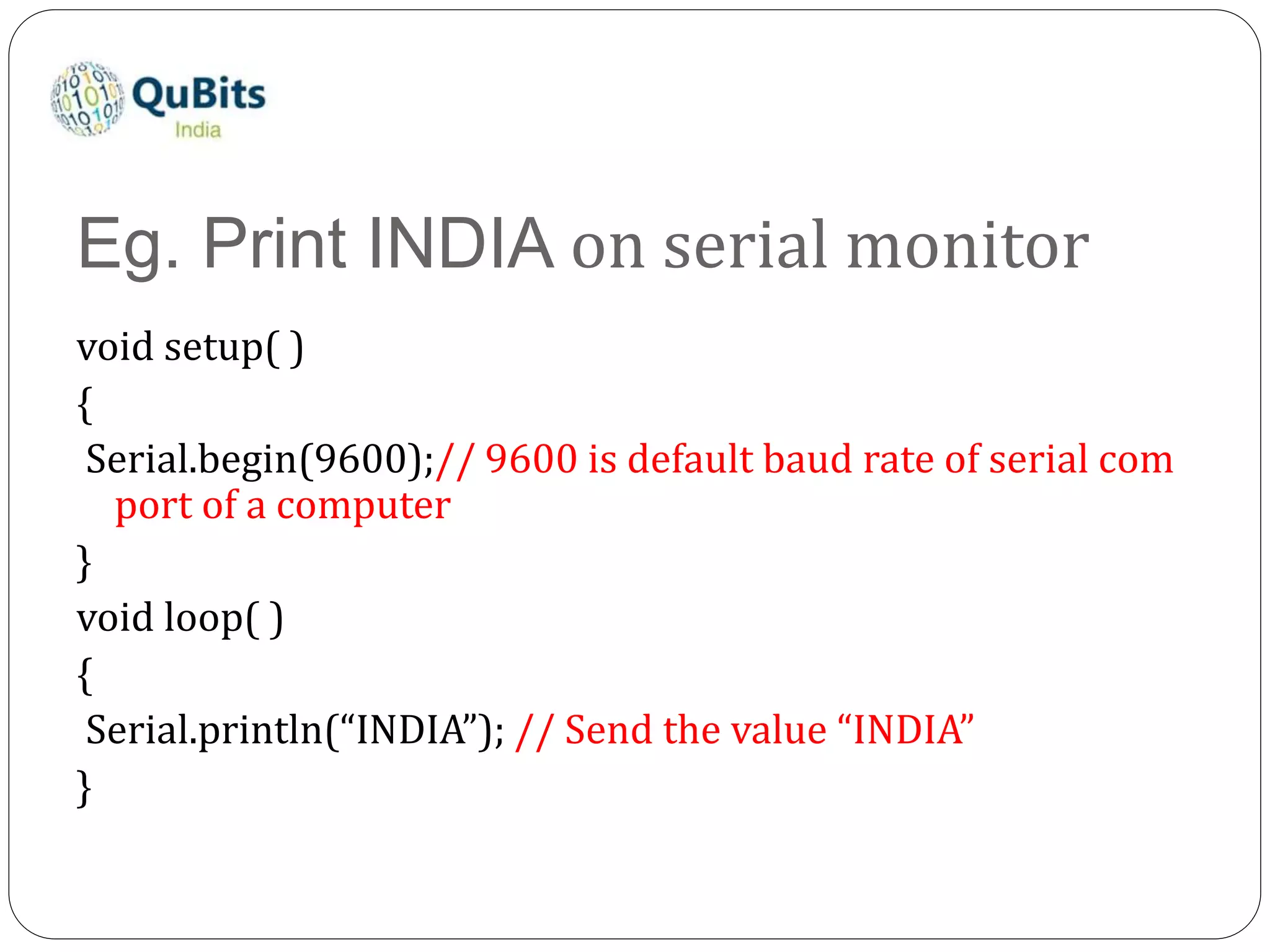 Eg. Print INDIA on serial monitor
void setup( )
{
Serial.begin(9600);// 9600 is default baud rate of serial com
port of a computer
}
void loop( )
{
Serial.println(“INDIA”); // Send the value “INDIA”
}
 