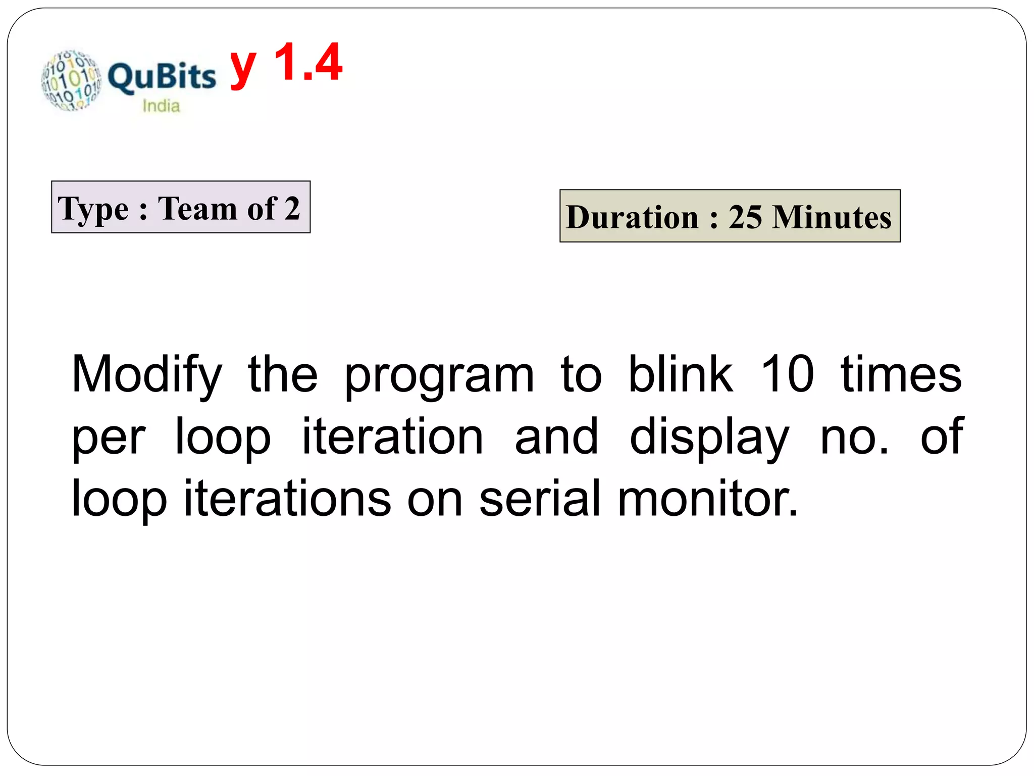 Activity 1.4
Type : Team of 2 Duration : 25 Minutes
Modify the program to blink 10 times
per loop iteration and display no. of
loop iterations on serial monitor.
 