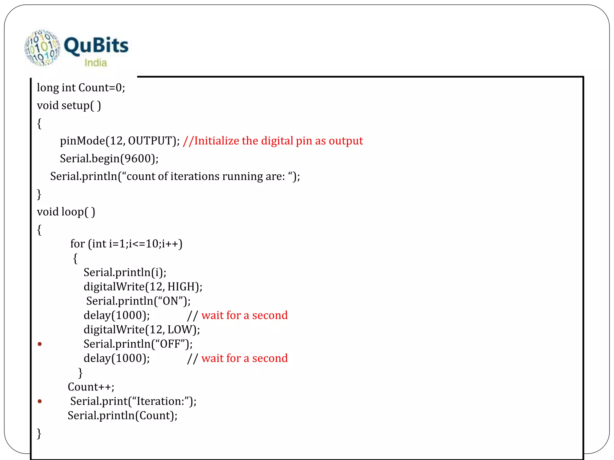 long int Count=0;
void setup( )
{
pinMode(12, OUTPUT); //Initialize the digital pin as output
Serial.begin(9600);
Serial.println(“count of iterations running are: “);
}
void loop( )
{
for (int i=1;i<=10;i++)
{
Serial.println(i);
digitalWrite(12, HIGH);
Serial.println(“ON”);
delay(1000); // wait for a second
digitalWrite(12, LOW);
 Serial.println(“OFF”);
delay(1000); // wait for a second
}
Count++;
 Serial.print(“Iteration:”);
Serial.println(Count);
}
 