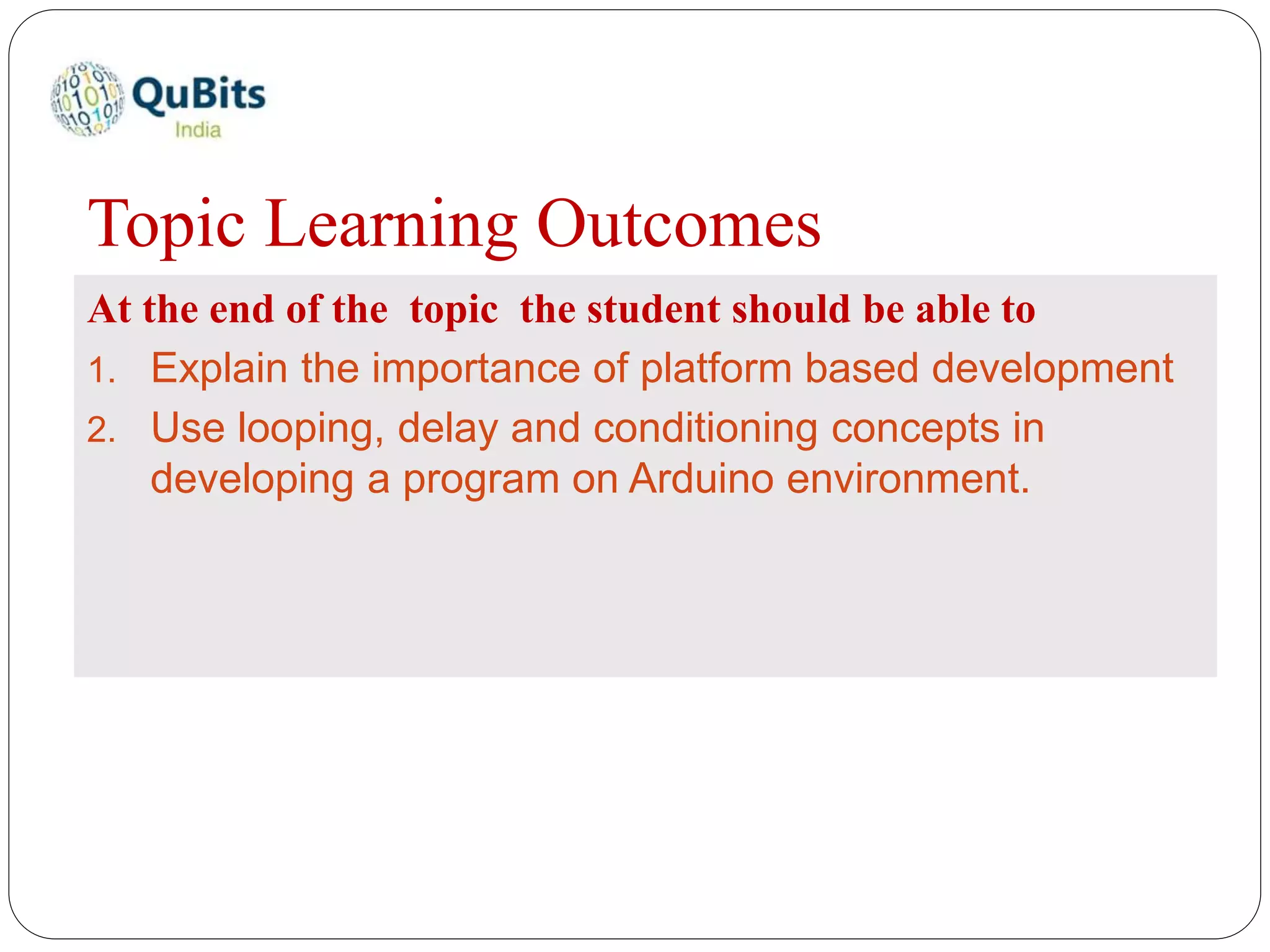 Topic Learning Outcomes
At the end of the topic the student should be able to
1. Explain the importance of platform based development
2. Use looping, delay and conditioning concepts in
developing a program on Arduino environment.
 