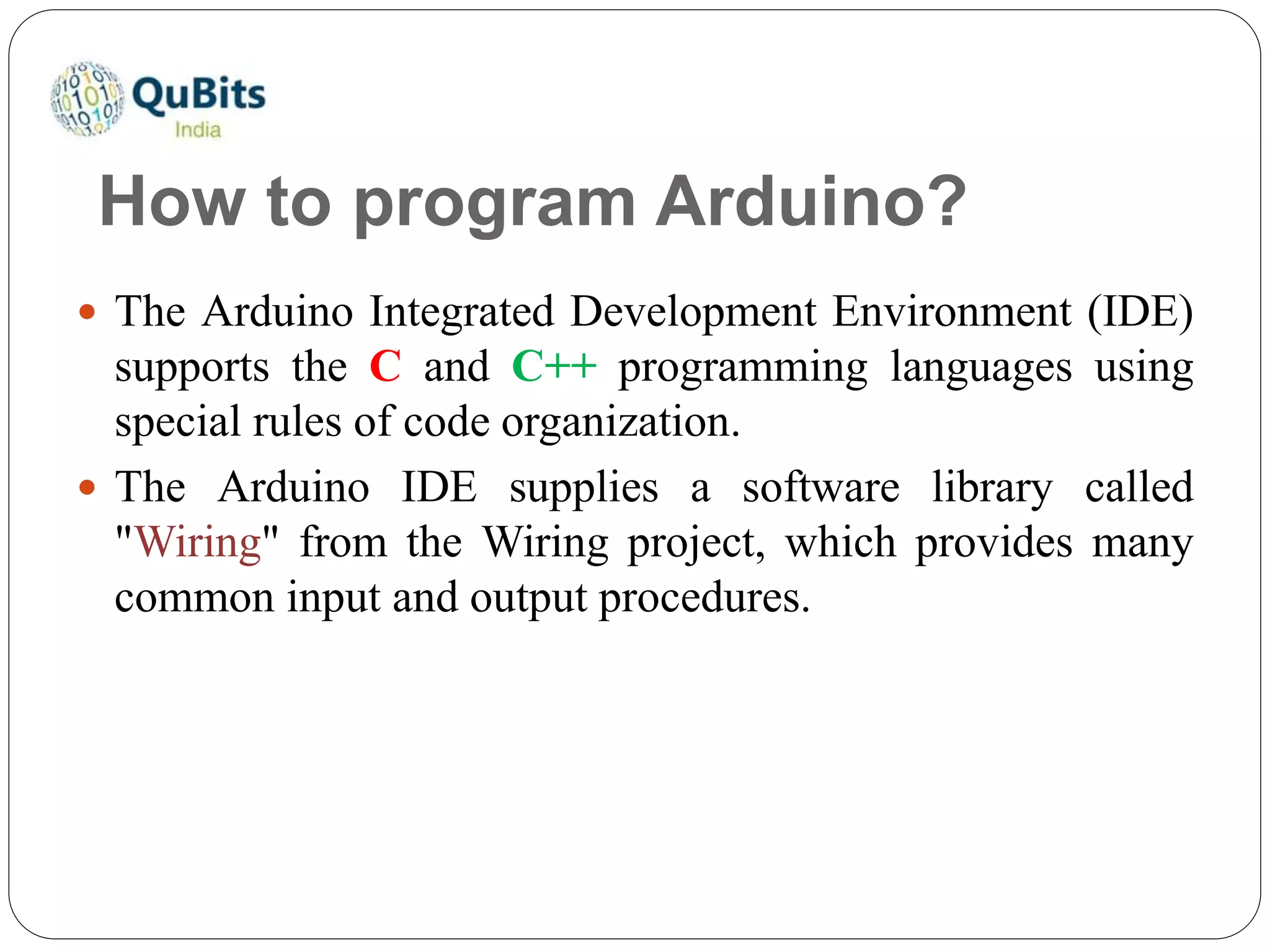 How to program Arduino?
 The Arduino Integrated Development Environment (IDE)
supports the C and C++ programming languages using
special rules of code organization.
 The Arduino IDE supplies a software library called
"Wiring" from the Wiring project, which provides many
common input and output procedures.
 