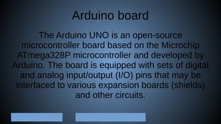 Arduino board
The Arduino UNO is an open-source
microcontroller board based on the Microchip
ATmega328P microcontroller and developed by
Arduino. The board is equipped with sets of digital
and analog input/output (I/O) pins that may be
interfaced to various expansion boards (shields)
and other circuits.
 