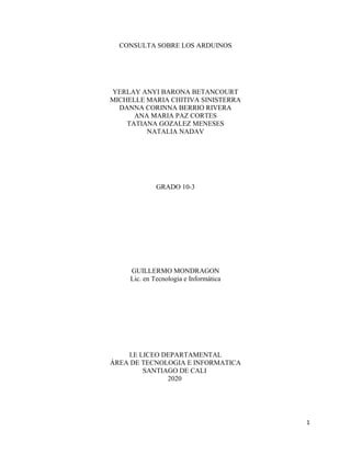1
CONSULTA SOBRE LOS ARDUINOS
YERLAY ANYI BARONA BETANCOURT
MICHELLE MARIA CHITIVA SINISTERRA
DANNA CORINNA BERRIO RIVERA
ANA MARIA PAZ CORTES
TATIANA GOZALEZ MENESES
NATALIA NADAV
GRADO 10-3
GUILLERMO MONDRAGON
Lic. en Tecnología e Informática
I.E LICEO DEPARTAMENTAL
ÁREA DE TECNOLOGIA E INFORMATICA
SANTIAGO DE CALI
2020
 