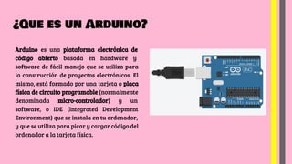 ¿Que es un Arduino?
Arduino es una plataforma electrónica de
código abierto basada en hardware y
software de fácil manejo que se utiliza para
la construcción de proyectos electrónicos. El
mismo, está formado por una tarjeta o placa
física de circuito programable (normalmente
denominada micro-controlador) y un
software, o IDE (Integrated Development
Environment) que se instala en tu ordenador,
y que se utiliza para picar y cargar código del
ordenador a la tarjeta física.
 