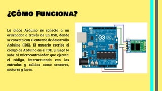 ¿Cómo Funciona?
La placa Arduino se conecta a un
ordenador a través de un USB, donde
se conecta con el entorno de desarrollo
Arduino (IDE). El usuario escribe el
código de Arduino en el IDE, y luego lo
sube al microcontrolador que ejecuta
el código, interactuando con las
entradas y salidas como sensores,
motores y luces.
 