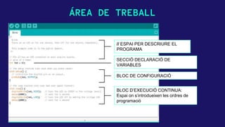 ÁREA DE TREBALL
// ESPAI PER DESCRIURE EL
PROGRAMA
SECCIÓ DECLARACIÓ DE
VARIABLES
BLOC DE CONFIGURACIÓ
BLOC D’EXECUCIÓ CONTINUA:
Espai on s’introdueixen les ordres de
programació
 