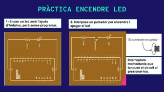 PRÀCTICA ENCENDRE LED
1- Encen un led amb l’ajuda
d’Arduino, però sense programar.
2- Interposa un pulsador per encendre i
apagar el led
Interruptors
momentanis que
tanquen el circuit al
presionar-los.
 