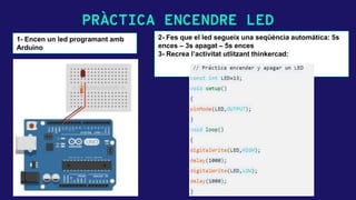 PRÀCTICA ENCENDRE LED
1- Encen un led programant amb
Arduino
2- Fes que el led segueix una seqüència automática: 5s
ences – 3s apagat – 5s ences
3- Recrea l’activitat utlitzant thinkercad:
 