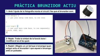 PRÀCTICA BRUNZIDOR ACTIU
1- Amb l’ajuda de la fotografia monta el circuit i fes que el brunzidor soni.
2- Repte: Troba la sintaxi de la funció tone i
modifica el so al teu gust.
3- Repte!: Afegeix un un led que s’encengui quan
estigui actiu el brunzidor i que aquest s’encengui
amb un pulsador.
 