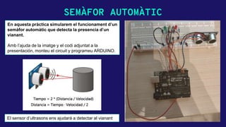 SEMÀFOR AUTOMÀTIC
En aquesta pràctica simularem el funcionament d’un
semàfor automàtic que detecta la presencia d’un
vianant.
Amb l’ajuda de la imatge y el codi adjuntat a la
presentación, monteu el circuit y programeu ARDUINO.
El sensor d’ultrasons ens ajudará a detectar al vianant
 