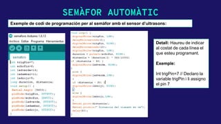 SEMÀFOR AUTOMÀTIC
Exemple de codi de programación per al semàfor amb el sensor d’ultrasons:
Detall: Haureu de indicar
al costat de cada línea el
que esteu programant.
Exemple:
Int trigPin=7 // Declaro la
variable trigPin i li assigno
el pin 7
 