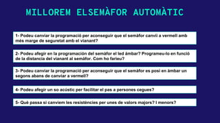 MILLOREM ELSEMÀFOR AUTOMÀTIC
1- Podeu canviar la programació per aconseguir que el semàfor canvii a vermell amb
més marge de seguretat amb el vianant?
3- Podeu canviar la programació per aconseguir que el semàfor es posi en àmbar un
segons abans de canviar a vermell?
4- Podeu afegir un so acústic per facilitar el pas a persones cegues?
5- Què passa si canviem les resistències per unes de valors majors? I menors?
2- Podeu afegir en la programación del semàfor el led ámbar? Programeu-lo en funció
de la distancia del vianant al semàfor. Com ho farieu?
 