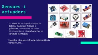 Un sensor és un dispositiu capaç de
detectar magnituds físiques o
químiques, anomenades variables
d'instrumentació, i transformar-les en
variables elèctriques.
Sensors i
actuadors
Exemples: Ultrasons, infraroig, fotoresistència,
transistor, etc...
 